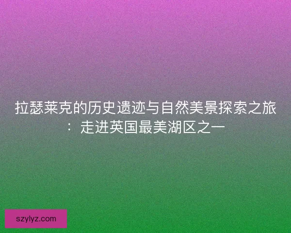 拉瑟莱克的历史遗迹与自然美景探索之旅：走进英国最美湖区之一