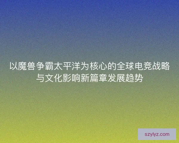以魔兽争霸太平洋为核心的全球电竞战略与文化影响新篇章发展趋势