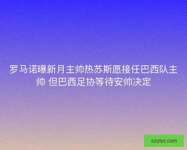 罗马诺曝新月主帅热苏斯愿接任巴西队主帅 但巴西足协等待安帅决定