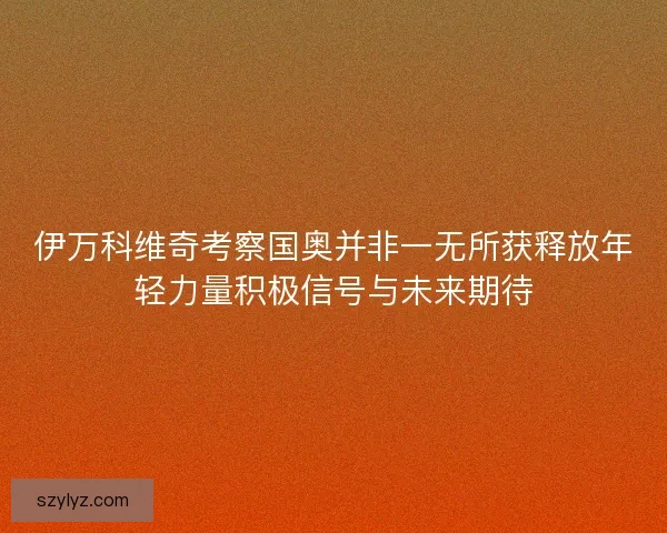 伊万科维奇考察国奥并非一无所获释放年轻力量积极信号与未来期待