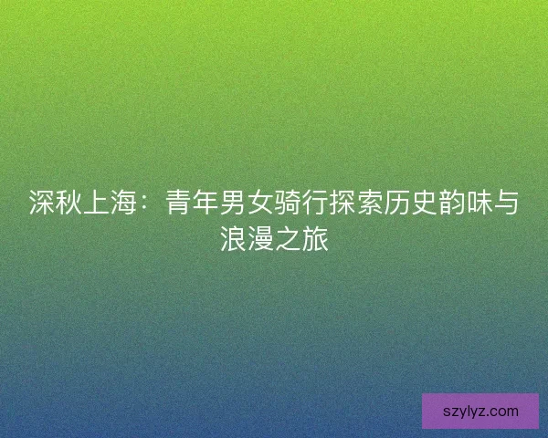 深秋上海:青年男女骑行探索历史韵味与浪漫之旅 深秋上海:青年男女骑行探索历史韵味与浪漫之旅