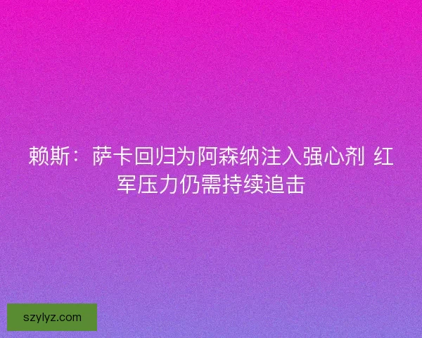 赖斯：萨卡回归为阿森纳注入强心剂 红军压力仍需持续追击
