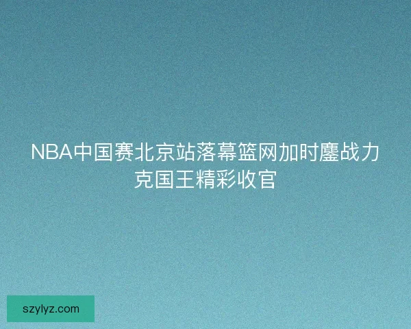 NBA中国赛北京站落幕篮网加时鏖战力克国王精彩收官