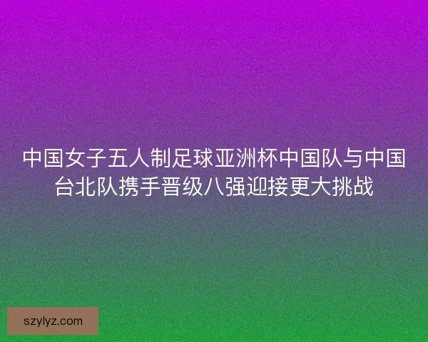 中国女子五人制足球亚洲杯中国队与中国台北队携手晋级八强迎接更大挑战