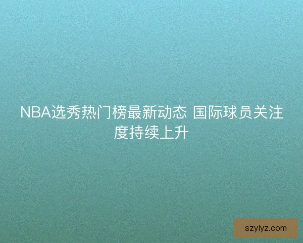 NBA选秀热门榜最新动态 国际球员关注度持续上升 NBA选秀热门榜最新动态 国际球员关注度持续上升