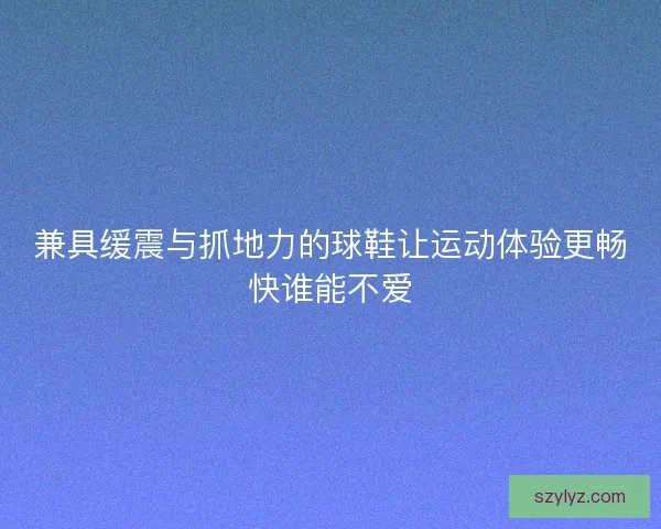 兼具缓震与抓地力的球鞋让运动体验更畅快谁能不爱 兼具缓震与抓地力的球鞋让运动体验更畅快谁能不爱