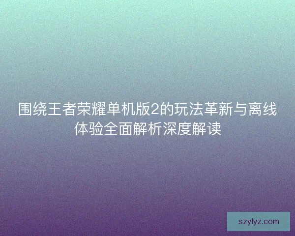 围绕王者荣耀单机版2的玩法革新与离线体验全面解析深度解读 围绕王者荣耀单机版2的玩法革新与离线体验全面解析深度解读