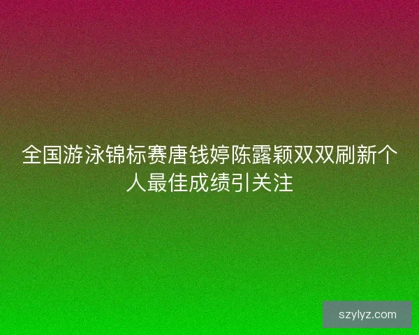全国游泳锦标赛唐钱婷陈露颖双双刷新个人最佳成绩引关注