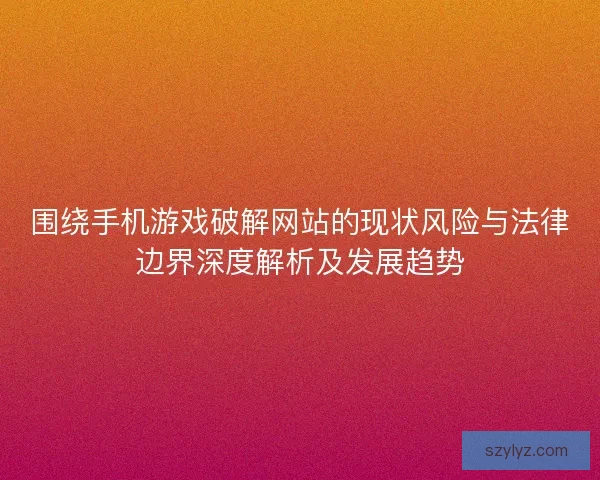 围绕手机游戏破解网站的现状风险与法律边界深度解析及发展趋势