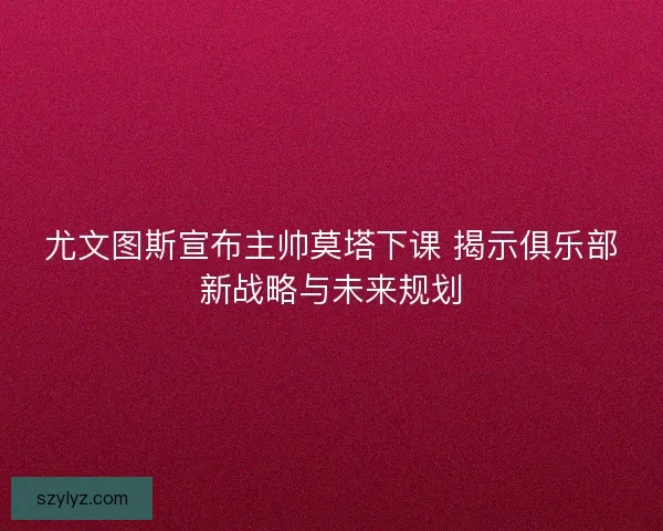 尤文图斯宣布主帅莫塔下课 揭示俱乐部新战略与未来规划