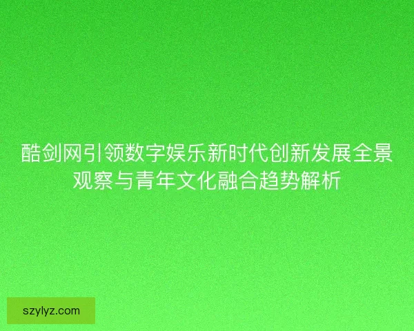酷剑网引领数字娱乐新时代创新发展全景观察与青年文化融合趋势解析 酷剑网引领数字娱乐新时代创新发展全景观察与青年文化融合趋势解析